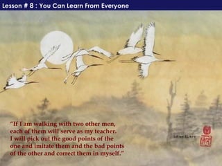 Lesson # 8 : You Can Learn From Everyone




  “If I am walking with two other men,
  each of them will serve as my teacher.
  I will pick out the good points of the
  one and imitate them and the bad points
  of the other and correct them in myself.”
 