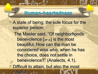  A state of being; the sole focus for the
  superior person:
   The Master said, “Of neighborhoods
    benevolence [re n ] is the most
    beautiful. How can the man be
    considered wise who, when he has
    the choice, does not settle in
    benevolence?” (Analects, 4.1).
 Difficult to attain, but also the most
  natural:
 