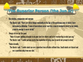    Has wisdom, compassion and courage:
      The Master said, “There are three things constantly on the lips of the gentleman none of which I have
         succeeded in following: “A man of benevolence never worries; a man of wisdom is never in two minds;
         a man of courage is never afraid.”
   Always strives for the good
      “Make it in your guiding principle to do your best for others and to be trustworthy in what you say.”
      The Master said, “A noble person covets the reputation of being slow in words but prompt in deed.”
   Thinks broadly
      The Master said, “A noble mind can see a question from all sides without bias. Small minds are biased and
         see a question only from one side.”
 