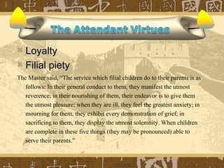  Loyalty
 Filial piety
The Master said, “The service which filial children do to their parents is as
   follows: In their general conduct to them, they manifest the utmost
   reverence; in their nourishing of them, their endeavor is to give them
   the utmost pleasure; when they are ill, they feel the greatest anxiety; in
   mourning for them, they exhibit every demonstration of grief; in
   sacrificing to them, they display the utmost solemnity. When children
   are complete in these five things (they may be pronounced) able to
   serve their parents.”
 