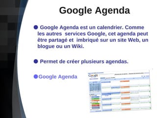 Google Agenda Google Agenda est un calendrier.   Comme    les autres  services Google, cet agenda peut    être partagé et  imbriqué sur un site Web, un    blogue ou un Wiki. Permet de créer plusieurs agendas. Google Agenda 