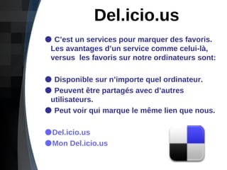 Del.icio.us C’est un services pour marquer des favoris.    Les avantages d’un service comme celui-là,    versus  les favoris sur notre ordinateurs sont: Disponible sur n’importe quel ordinateur. Peuvent être partagés avec d’autres    utilisateurs. Peut voir qui marque le même lien que nous. Del.icio.us Mon Del.icio.us  