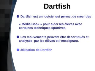 Dartfish Dartfish est un logiciel qui permet de créer des    « Média Book » pour aider les élèves avec    certaines techniques sportives.  Les mouvements peuvent être décortiqués et    analysés  par les élèves et l’enseignant. Utilisation de Dartfish 