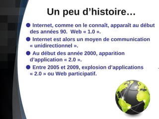 Un peu d’histoire… Internet, comme on le connaît, apparaît au début    des années 90.  Web « 1.0 ». Internet est alors un moyen de communication    « unidirectionnel ».  Au début des année 2000, apparition    d’application « 2.0 ». Entre 2005 et 2009, explosion d’applications    « 2.0 » ou Web participatif.  