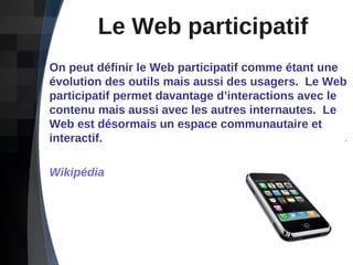 Le Web participatif On peut définir le Web participatif comme étant une évolution des outils mais aussi des usagers.  Le Web participatif permet davantage d’interactions avec le contenu mais aussi avec les autres internautes.  Le Web est désormais un espace communautaire et interactif. Wikipédia 