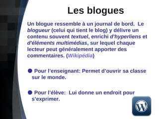 Les blogues Un blogue ressemble à un journal de bord.  Le  blogueur  (celui qui tient le blog) y délivre un contenu souvent  textuel , enrichi  d'hyperliens  et  d'éléments multimédias , sur lequel chaque lecteur peut généralement apporter des commentaires.   ( Wikipédia ) Pour l’enseignant: Permet d’ouvrir sa classe    sur le monde. Pour l’élève:  Lui donne un endroit pour    s’exprimer.  