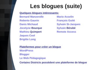 Les blogues (suite) Quelques blogues intéressants: Bernard Manzerolle Mario Asselin Roberto Gauvin François  Guité Danis Michaud Sylvain St-Jacques Jocelyne  Bourque Sylvain  Bérubé Mathieu  Quimpert Remote  Access Jaques Cool Brigitte Long Plateformes pour créer un blogue WordPress Blogger Le Web Pédagogique Certains Districts possèdent une plateforme de blogue   