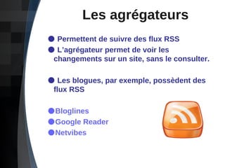 Les agrégateurs Permettent de suivre des flux RSS L’agrégateur permet de voir les    changements sur un site, sans le consulter. Les blogues, par exemple, possèdent des    flux RSS Bloglines Google Reader Netvibes 