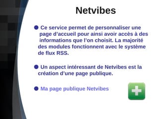 Netvibes Ce service permet de personnaliser une    page d’accueil pour ainsi avoir accès à des    informations que l’on choisit. La majorité    des modules fonctionnent avec le système    de flux RSS. Un aspect intéressant de Netvibes est la    création d’une page publique. Ma page publique  Netvibes 