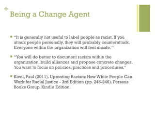 +
    Being a Change Agent

       “It is generally not useful to label people as racist. If you
        attack people personally, they will probably counterattack.
        Everyone within the organization will feel unsafe. “

       “You will do better to document racism within the
        organization, build alliances and propose concrete changes.
        You want to focus on policies, practices and procedures.”

       Kivel, Paul (2011). Uprooting Racism: How White People Can
        Work for Racial Justice - 3rd Edition (pp. 245-246). Perseus
        Books Group. Kindle Edition.
 