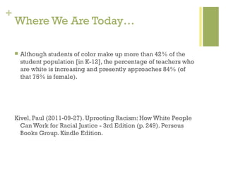+
    Where We Are Today…

       Although students of color make up more than 42% of the
        student population [in K-12], the percentage of teachers who
        are white is increasing and presently approaches 84% (of
        that 75% is female).




    Kivel, Paul (2011-09-27). Uprooting Racism: How White People
      Can Work for Racial Justice - 3rd Edition (p. 249). Perseus
      Books Group. Kindle Edition.
 