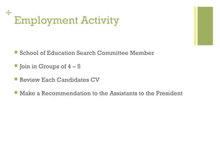 +
    Employment Activity

       School of Education Search Committee Member

       Join in Groups of 4 – 5

       Review Each Candidates CV

       Make a Recommendation to the Assistants to the President
 