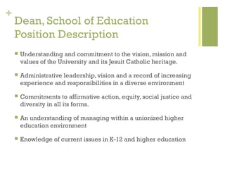+
    Dean, School of Education
    Position Description
       Understanding and commitment to the vision, mission and
        values of the University and its Jesuit Catholic heritage.

       Administrative leadership, vision and a record of increasing
        experience and responsibilities in a diverse environment

       Commitments to affirmative action, equity, social justice and
        diversity in all its forms.

       An understanding of managing within a unionized higher
        education environment

       Knowledge of current issues in K-12 and higher education
 