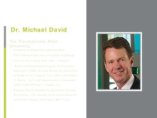 +
Dr. Michael David
The Pennsylvania State
University                                             Place Photo Here,
• Professor of Education Administration               Otherwise Delete Box
• PhD Obtained from the University of Chicago

• Dean at Penn State from 1999 – Present

•   Authored Educational Finance: An Economic
    Approach (1990); Raising Money for Education:
    A Guide to the Property Tax (1997) (with Brian
    O. Brent); and Cost Adjustments in Education
    (2001) (with William J. Fowler, Jr.),
• Editorial Board member for Education Finance
    and Policy - The Journal of the Association for
    Education Finance and Policy (MIT Press)
 