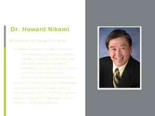 +
Dr. Howard Nikami
University of Hawai’i at Hilo                          Place Photo Here,
                                                      Otherwise Delete Box
• Developed theory of Functional Perspective.

     • This theory accounts for group decision-
       making performance in terms of the role
       that group communication plays in
       facilitating or impeding the group's efforts
       to perform crucial cognitive and
       interpersonal decision-making functions
• Earned PhD. from the University of Washington

• publications include three edited books, 36
  refereed journal articles, and 24 book chapters.
• National Communication Association (NCA) –
  Committee on Minority Education
 