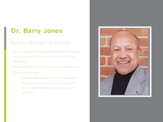 +
Dr. Barry Jones
Western Michigan University                         Place Photo Here,
                                                   Otherwise Delete Box

• Dr. Jones served as Superintendent of Schools
  in the School District of the City of Pontiac,
  Michigan.
• Earned Ph.D. from The University of Michigan

• Research interest

     • Educational leadership, with particular
        emphasis in leadership development of
        school administrators in urban school
        settings.
 