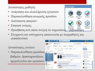 Δυνατότητες μαθητή:
• Ανάρτηση και ολοκλήρωση εργασιών
• Παρακολούθηση ατομικής προόδου
• Διατύπωση αποριών
• Εκφορά γνώμης
• Πρόσβαση ανά πάσα στιγμή σε σημειώσεις – βιβλιοθήκη
• Σύγχρονη και ασύγχρονη επικοινωνία με συμμαθητές και
εκπαιδευτικό
Δυνατότητες γονέων:
• Παρακολούθηση προόδου,
βαθμών, δραστηριοτήτων,
ημερολογίου και εργασιών
 