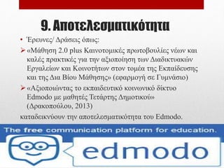9. Αποτελεσματικότητα
• Έρευνες/ Δράσεις όπως:
«Το διαδικτυακό εκπαιδευτικό περιβάλλον Edmodo. Μια
εφαρμογή στην πρωτοβάθμια εκπαίδευση» (Κάκκου &
Ψαρομήλιγκος, 2015)
«Αξιοποιώντας το εκπαιδευτικό κοινωνικό δίκτυο
Edmodo με μαθητές Τετάρτης Δημοτικού»
(Δρακοπούλου, 2013)
καταδεικνύουν την αποτελεσματικότητα του Edmodo.
 