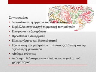 Συγκεκριμένα:
• Διευκολύνεται η εργασία του εκπαιδευτικού
• Συμβάλλει στην ενεργή συμμετοχή των μαθητών
• Ενισχύεται η εξωστρέφεια
• Προωθείται η συνεργασία
• Είναι ευχάριστο και διασκεδαστικό
• Εξοικείωση των μαθητών με την αυτοαξιολόγηση και την
αξιολόγηση γενικότερα
• Αίσθημα ενότητας
• Απόκτηση δεξιοτήτων στα πλαίσια του τεχνολογικού
γραμματισμού
 