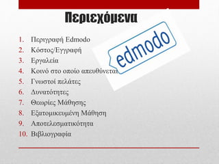 Περιεχόμενα
1. Περιγραφή Edmodo
2. Κόστος/Εγγραφή
3. Εργαλεία
4. Κοινό στο οποίο απευθύνεται
5. Γνωστοί πελάτες
6. Δυνατότητες
7. Θεωρίες Μάθησης
8. Εξατομικευμένη Μάθηση
9. Αποτελεσματικότητα
10. Βιβλιογραφία
 