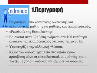 1.Περιγραφή
• Παγκόσμιο μέσο κοινωνικής δικτύωσης και
ηλεκτρονικής μάθησης για μαθητές και εκπαιδευτικούς.
• «Facebook της Εκπαίδευσης».
• Βρίσκεται στην 39η θέση ανάμεσα στα 100 καλύτερα
εργαλεία για εκπαιδευτικούς σκοπούς για το 2015.
• Υποστηρίζει την ελληνική γλώσσα.
• Κλειστού κώδικα εργαλείο στο οποίο έχουν
πρόσβαση μόνο οι εκπαιδευτικοί, οι μαθητές και οι
γονείς με χρήση κωδικού => εξαιρετικά ασφαλές.
 