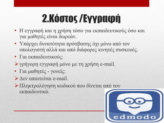 2.Κόστος /Εγγραφή
• Η εγγραφή και η χρήση τόσο για εκπαιδευτικούς όσο και
για μαθητές είναι δωρεάν.
• Υπάρχει δυνατότητα πρόσβασης όχι μόνο από τον
υπολογιστή αλλά και από διάφορες κινητές συσκευές.
• Για εκπαιδευτικούς:
γρήγορη εγγραφή μόνο με τη χρήση e-mail.
• Για μαθητές - γονείς:
Δεν απαιτείται e-mail.
Πληκτρολόγηση κωδικού που δίνεται από τον
εκπαιδευτικό.
 