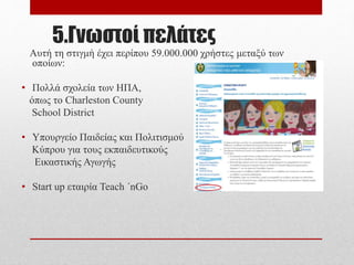 5.Γνωστοί πελάτες
Αυτή τη στιγμή έχει περίπου 59.000.000 χρήστες μεταξύ
των οποίων:
• Πολλά σχολεία των ΗΠΑ,
όπως το Charleston County
School District
• Υπουργείο Παιδείας και Πολιτισμού
Κύπρου για τους εκπαιδευτικούς
Εικαστικής Αγωγής
• Start up εταιρία Teach ΄nGo
 
