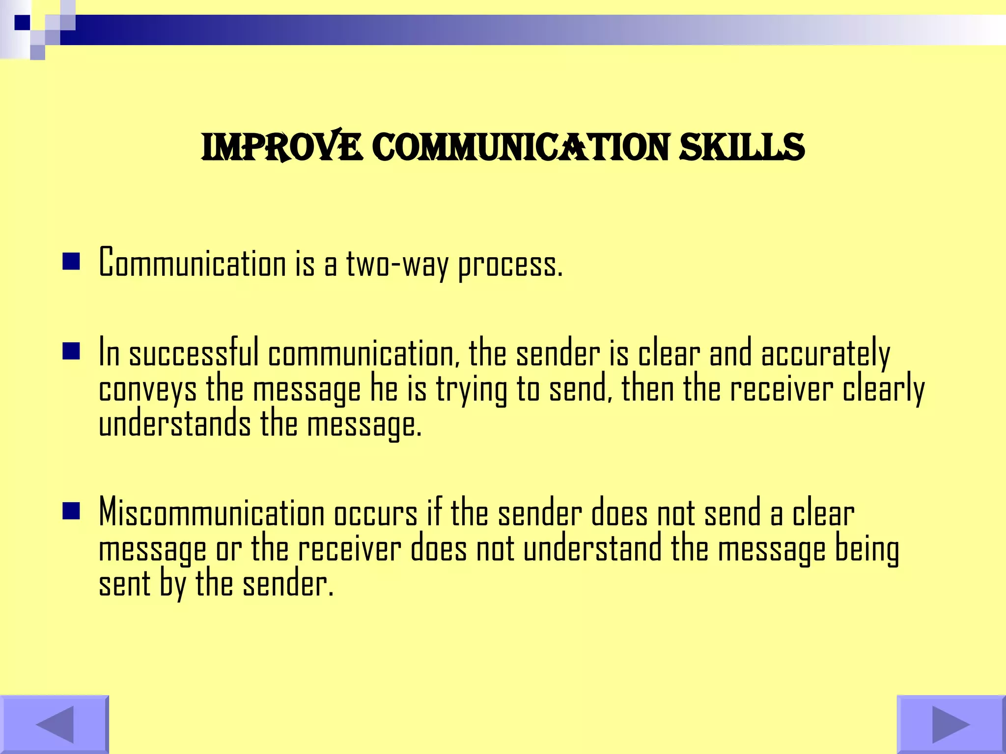 Improve communication skills Communication is a two-way process.  In successful communication, the sender is clear and accurately conveys the message he is trying to send, then the receiver clearly understands the message.  Miscommunication occurs if the sender does not send a clear message or the receiver does not understand the message being sent by the sender.  