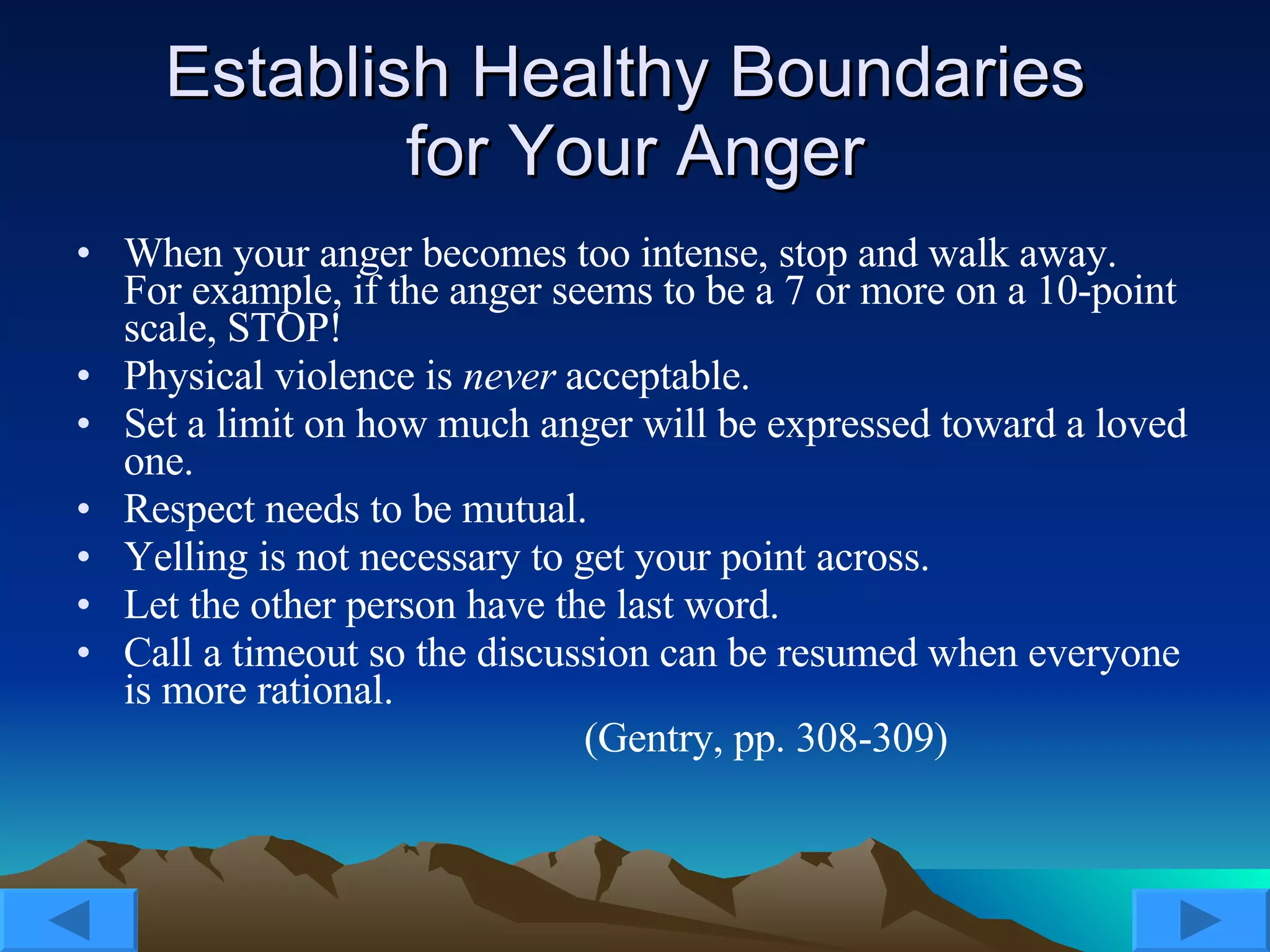 Establish Healthy Boundaries  for Your Anger When your anger becomes too intense, stop and walk away.  For example, if the anger seems to be a 7 or more on a 10-point scale, STOP! Physical violence is  never  acceptable. Set a limit on how much anger will be expressed toward a loved one. Respect needs to be mutual. Yelling is not necessary to get your point across. Let the other person have the last word. Call a timeout so the discussion can be resumed when everyone is more rational. (Gentry, pp. 308-309) 