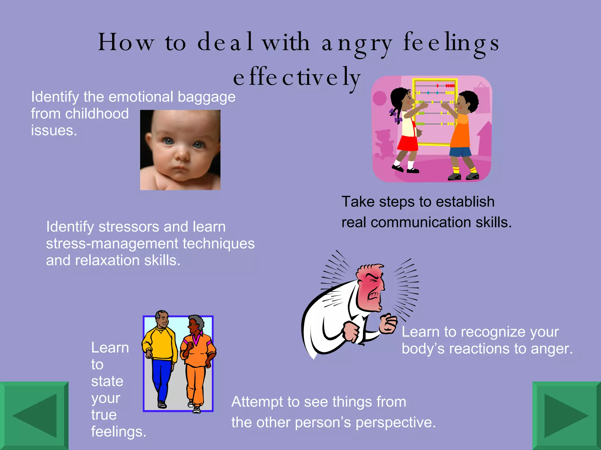   How to deal with angry feelings effectively Identify stressors and learn stress-management techniques and relaxation skills. Take steps to establish  real communication skills. Identify the emotional baggage from childhood  issues. Learn to recognize your body’s reactions to anger. Learn  to  state your true feelings. Attempt to see things from  the other person’s perspective. 