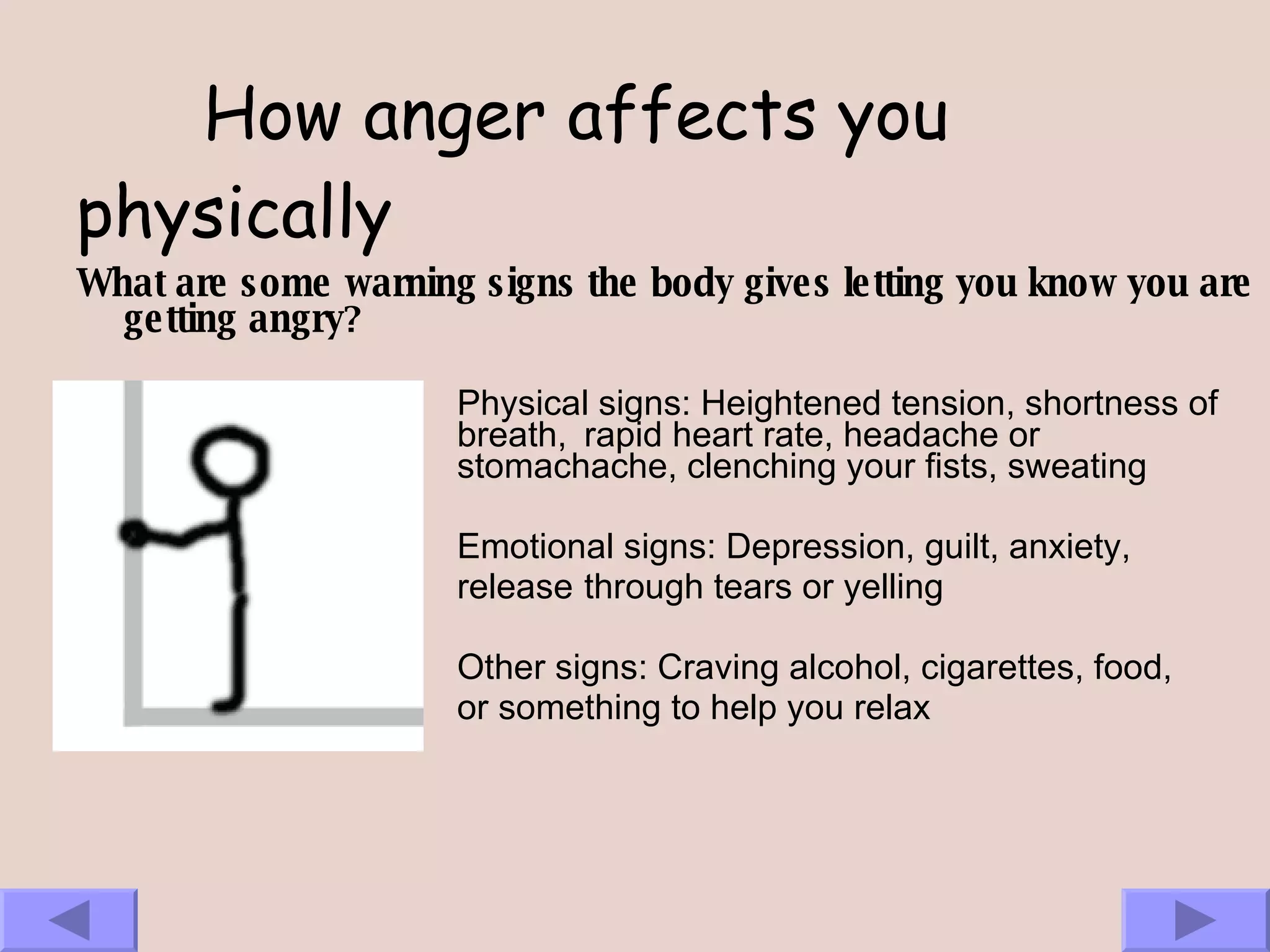 How anger affects you physically What are some warning signs the body gives letting you know you are getting angry ?   Physical signs: Heightened tension, shortness of  breath,  rapid heart rate, headache or  stomachache, clenching your fists, sweating Emotional signs: Depression, guilt, anxiety,  release  through tears or yelling Other signs: Craving alcohol, cigarettes, food,  or something to help you relax 