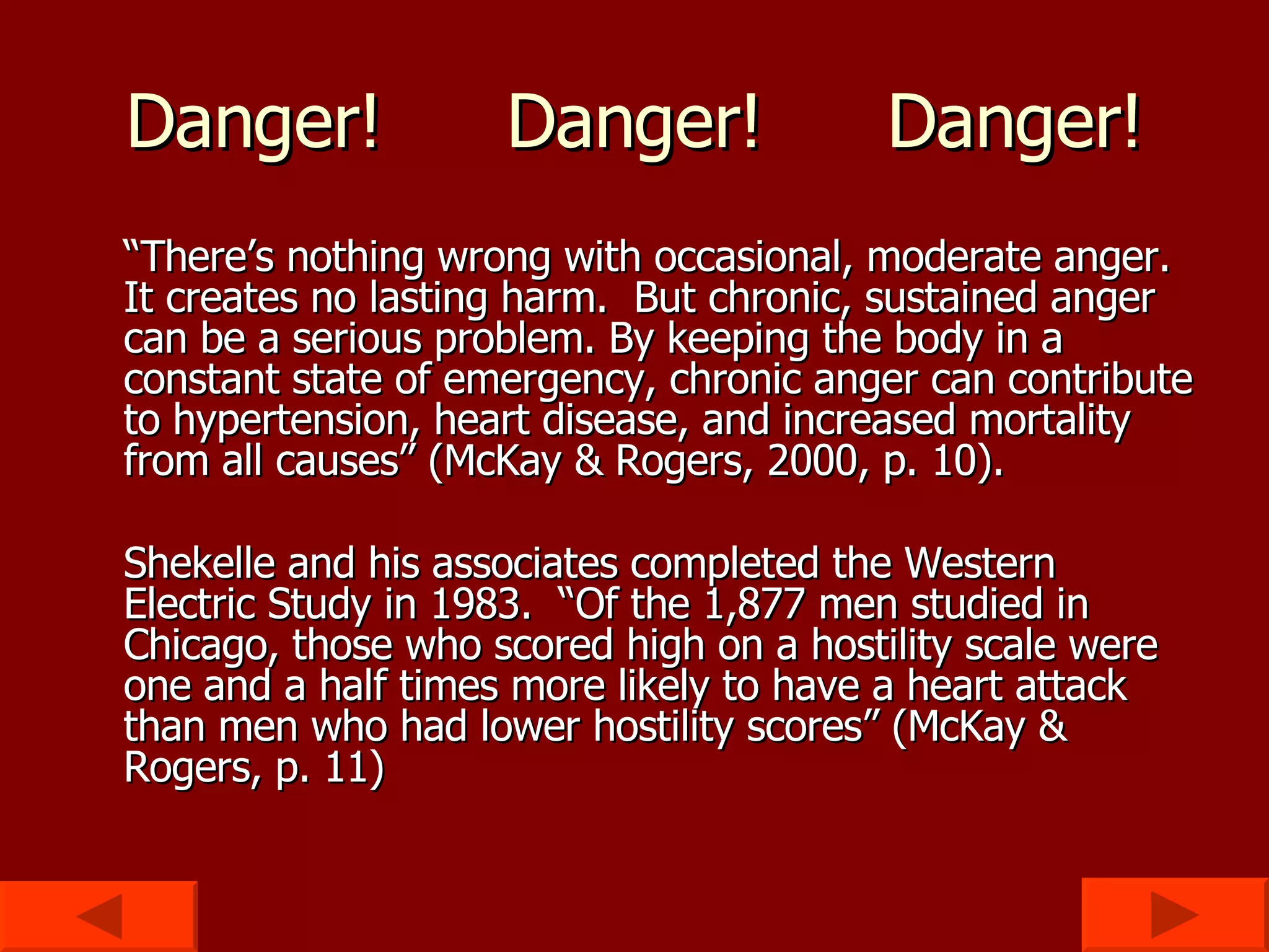Danger! Danger! Danger! “ There’s nothing wrong with occasional, moderate anger.  It creates no lasting harm.  But chronic, sustained anger can be a serious problem. By keeping the body in a constant state of emergency, chronic anger can contribute to hypertension, heart disease, and increased mortality from all causes” (McKay & Rogers, 2000, p. 10). Shekelle and his associates completed the Western Electric Study in 1983.  “Of the 1,877 men studied in Chicago, those who scored high on a hostility scale were one and a half times more likely to have a heart attack than men who had lower hostility scores” (McKay & Rogers, p. 11) 
