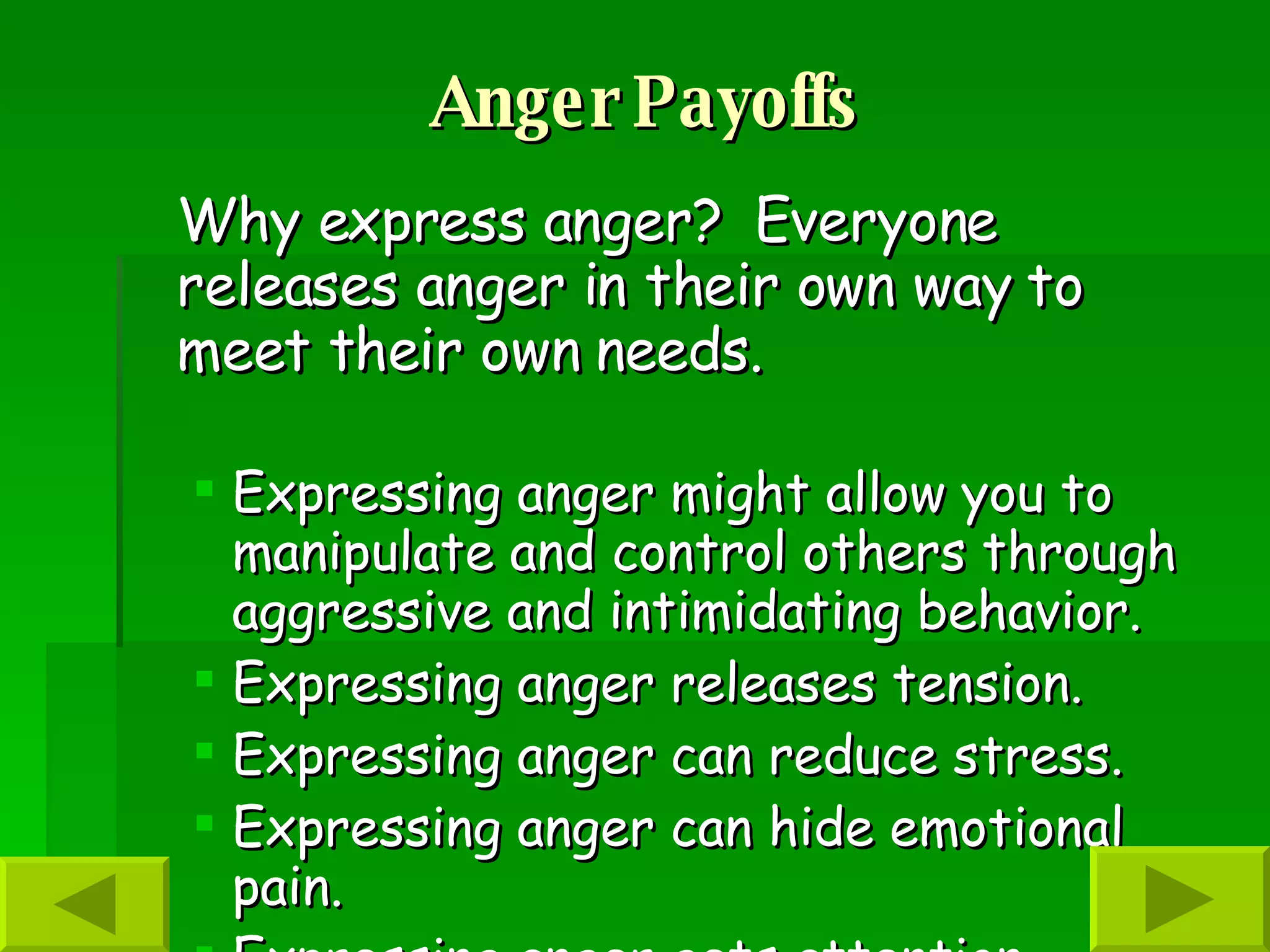 Anger Payoffs Why express anger?  Everyone releases anger in their own way to meet their own needs.  Expressing anger might allow you to manipulate and control others through aggressive and intimidating behavior.  Expressing anger releases tension. Expressing anger can reduce stress. Expressing anger can hide emotional pain. Expressing anger gets attention. Expressing anger can be used for punishment and revenge.   