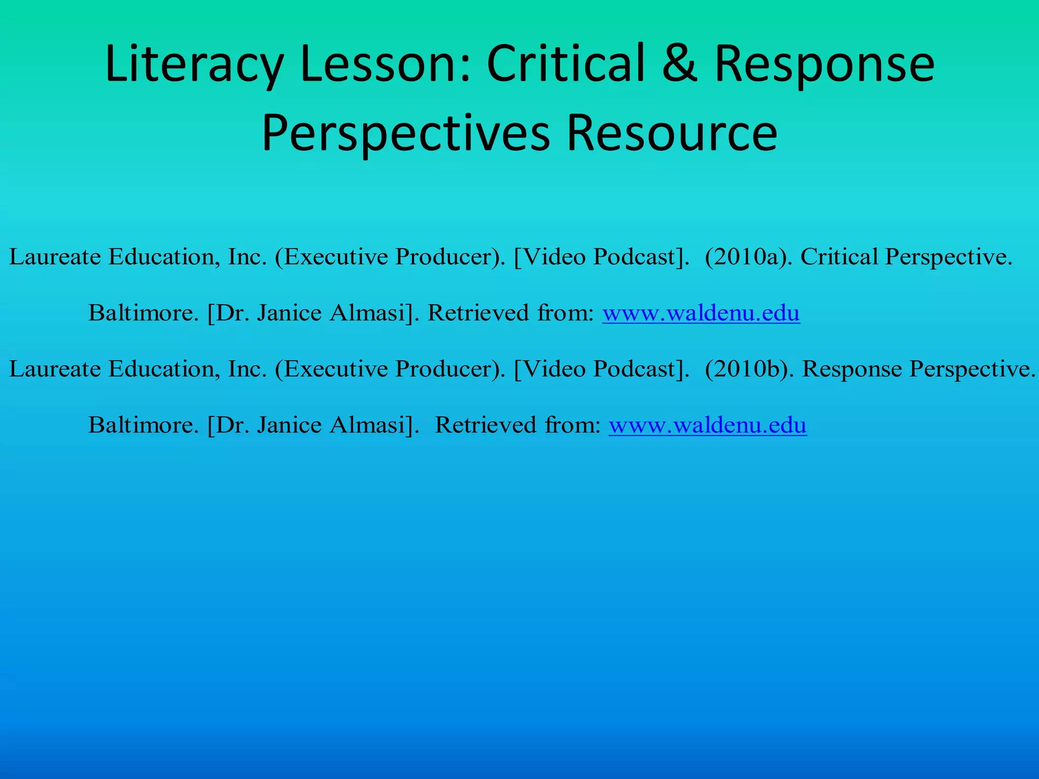 Literacy Lesson: Critical & Response
               Perspectives Resource
Laureate Education, Inc. (Executive Producer). [Video Podcast]. (2010a). Critical Perspective.

       Baltimore. [Dr. Janice Almasi]. Retrieved from: www.waldenu.edu

Laureate Education, Inc. (Executive Producer). [Video Podcast]. (2010b). Response Perspective.

       Baltimore. [Dr. Janice Almasi]. Retrieved from: www.waldenu.edu
 
