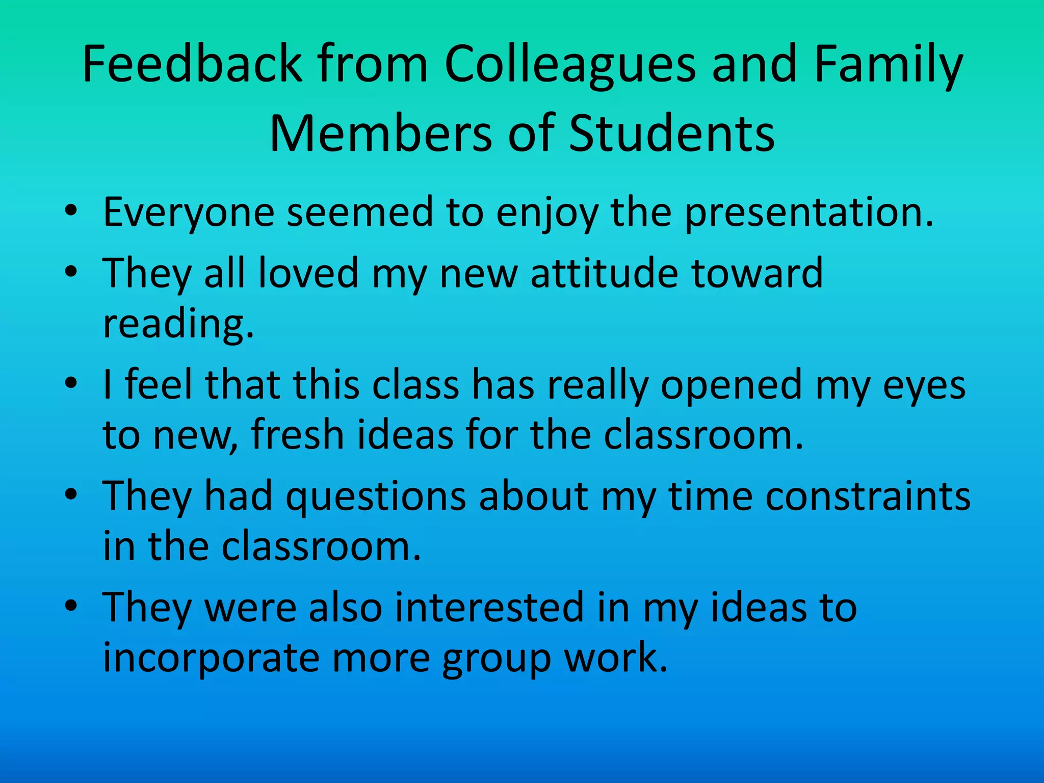 Feedback from Colleagues and Family
       Members of Students
• Everyone seemed to enjoy the presentation.
• They all loved my new attitude toward
  reading.
• I feel that this class has really opened my eyes
  to new, fresh ideas for the classroom.
• They had questions about my time constraints
  in the classroom.
• They were also interested in my ideas to
  incorporate more group work.
 