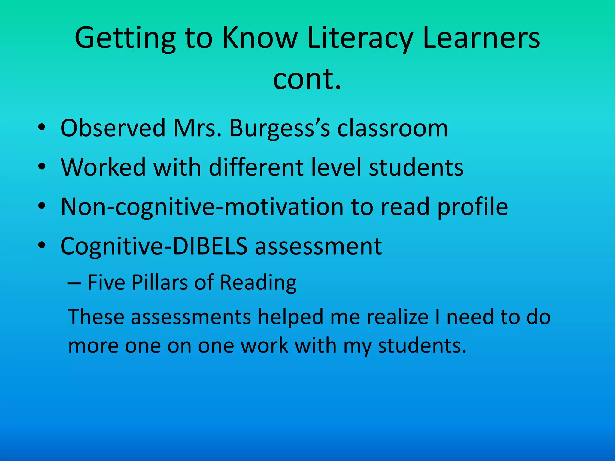 Getting to Know Literacy Learners
                   cont.
•   Observed Mrs. Burgess’s classroom
•   Worked with different level students
•   Non-cognitive-motivation to read profile
•   Cognitive-DIBELS assessment
    – Five Pillars of Reading
    These assessments helped me realize I need to do
    more one on one work with my students.
 