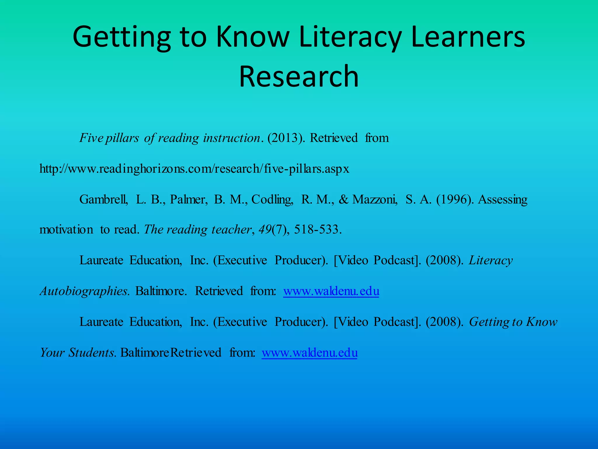 Getting to Know Literacy Learners
                  Research
       Five pillars of reading instruction. (2013). Retrieved from

http://www.readinghorizons.com/research/five-pillars.aspx

       Gambrell, L. B., Palmer, B. M., Codling, R. M., & Mazzoni, S. A. (1996). Assessing

motivation to read. The reading teacher, 49(7), 518-533.

       Laureate Education, Inc. (Executive Producer). [Video Podcast]. (2008). Literacy

Autobiographies. Baltimore. Retrieved from: www.waldenu.edu

       Laureate Education, Inc. (Executive Producer). [Video Podcast]. (2008). Getting to Know

Your Students. BaltimoreRetrieved from: www.waldenu.edu
 