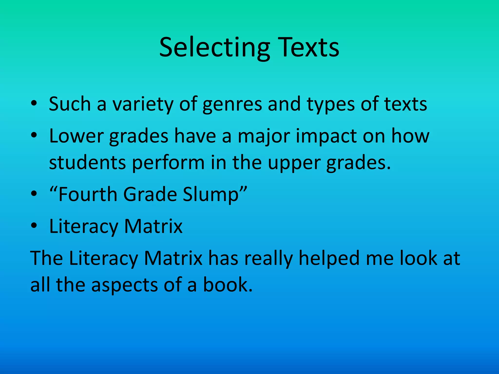 Selecting Texts
• Such a variety of genres and types of texts
• Lower grades have a major impact on how
   students perform in the upper grades.
• “Fourth Grade Slump”
• Literacy Matrix
The Literacy Matrix has really helped me look at
all the aspects of a book.
 
