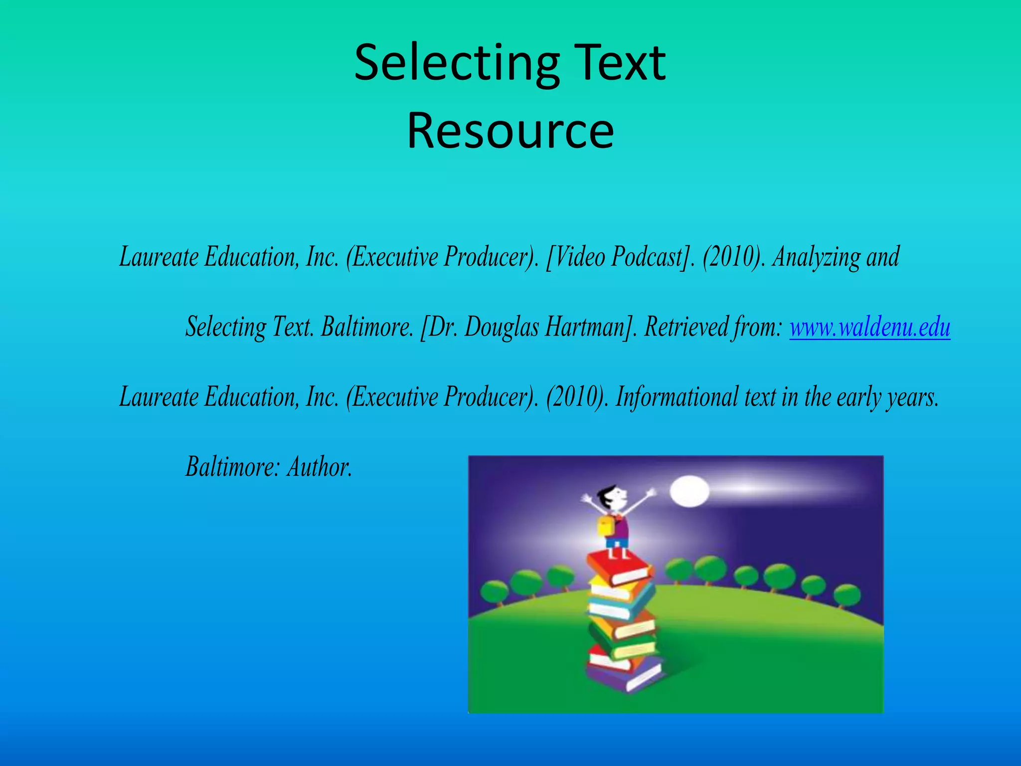 Selecting Text
                              Resource

Laureate Education, Inc. (Executive Producer). [Video Podcast]. (2010). Analyzing and

       Selecting Text. Baltimore. [Dr. Douglas Hartman]. Retrieved from: www.waldenu.edu

Laureate Education, Inc. (Executive Producer). (2010). Informational text in the early years.

       Baltimore: Author.
 