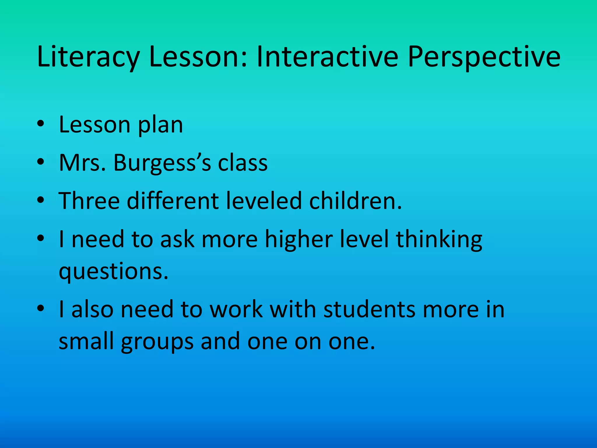 Literacy Lesson: Interactive Perspective
• Lesson plan
• Mrs. Burgess’s class
• Three different leveled children.
• I need to ask more higher level thinking
  questions.
• I also need to work with students more in
  small groups and one on one.
 