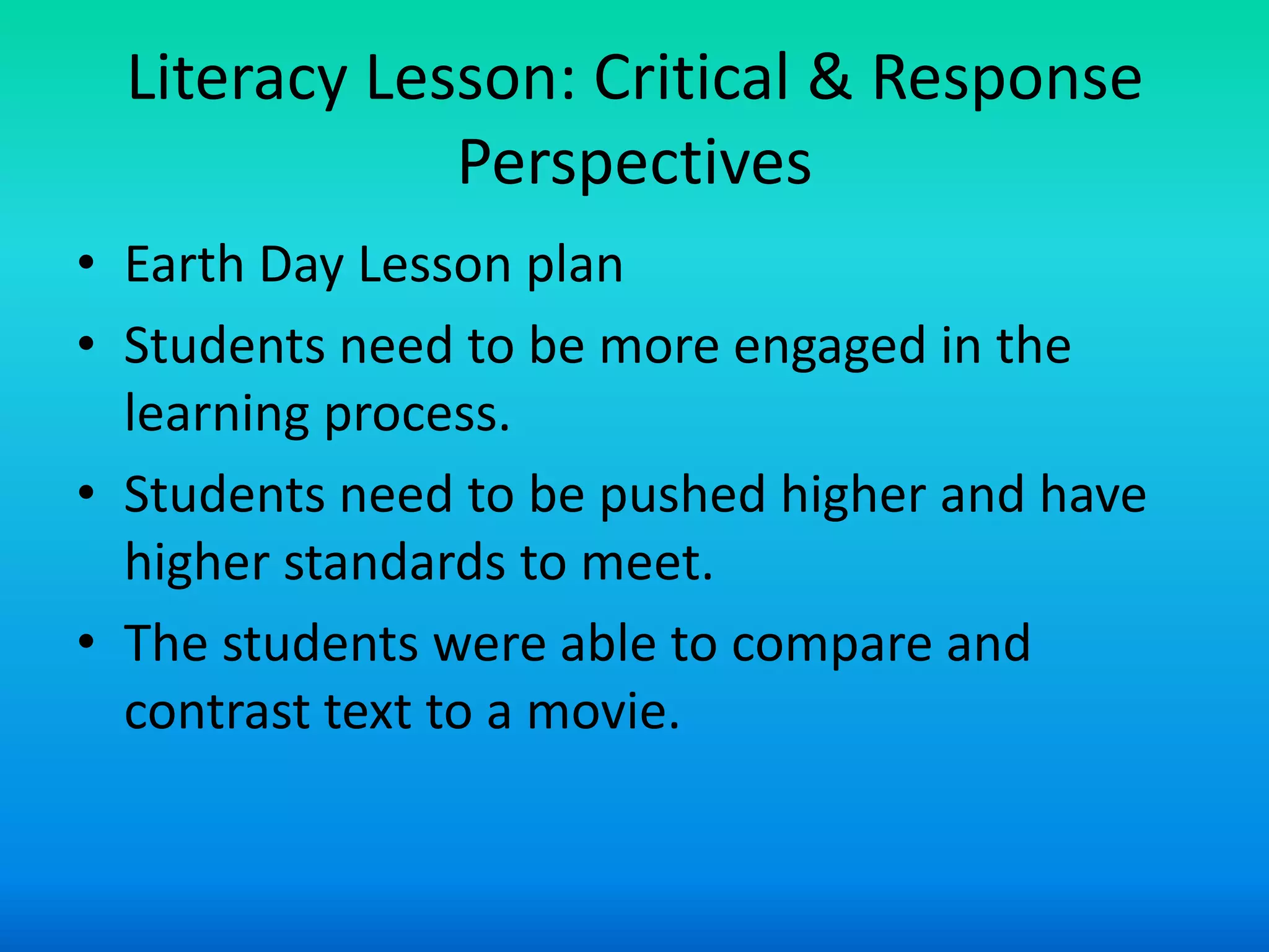 Literacy Lesson: Critical & Response
              Perspectives
• Earth Day Lesson plan
• Students need to be more engaged in the
  learning process.
• Students need to be pushed higher and have
  higher standards to meet.
• The students were able to compare and
  contrast text to a movie.
 