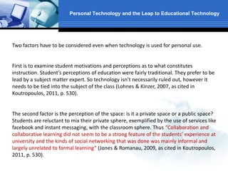 Personal Technology and the Leap to Educational Technology
Two factors have to be considered even when technology is used for personal use.
First is to examine student motivations and perceptions as to what constitutes
instruction. Student’s perceptions of education were fairly traditional. They prefer to be
lead by a subject matter expert. So technology isn’t necessarily ruled out, however it
needs to be tied into the subject of the class (Lohnes & Kinzer, 2007, as cited in
Koutropoulos, 2011, p. 530).
The second factor is the perception of the space: is it a private space or a public space?
Students are reluctant to mix their private sphere, exemplified by the use of services like
facebook and instant messaging, with the classroom sphere. Thus “Collaboration and
collaborative learning did not seem to be a strong feature of the students’ experience at
university and the kinds of social networking that was done was mainly informal and
largely unrelated to formal learning” (Jones & Romanau, 2009, as cited in Koutropoulos,
2011, p. 530).
 