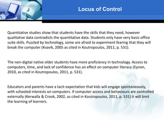 Locus of Control
Quantitative studies show that students have the skills that they need, however
qualitative data contradicts the quantitative data. Students only have very basic office
suite skills. Puzzled by technology, some are afraid to experiment fearing that they will
break the computer (Kvavik, 2005 as cited in Koutropoulos, 2011, p. 531).
The non-digital native older students have more proficiency in technology. Access to
computers, time, and lack of confidence has an effect on computer literacy (Eynon,
2010, as cited in Koutropoulos, 2011, p. 531).
Educators and parents have a tacit expectation that kids will engage spontaneously,
with schooled interests on computers. If computer access and behaviours are controlled
externally (Kerwalla & Crook, 2002, as cited in Koutropoulos, 2011, p. 531) it will limit
the learning of learners.
 