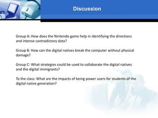 Discussion
Group A: How does the Nintendo game help in identifying the directions
and intense contradictory data?
Group B: How can the digital natives break the computer without physical
damage?
Group C: What strategies could be used to collaborate the digital natives
and the digital immigrants?
To the class: What are the impacts of being power users for students of the
digital native generation?
 