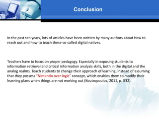 Conclusion
In the past ten years, lots of articles have been written by many authors about how to
reach out and how to teach these so-called digital natives.
Teachers have to focus on proper pedagogy. Especially in exposing students to
information retrieval and critical information analysis skills, both in the digital and the
analog realms. Teach students to change their approach of learning, instead of assuming
that they possess “Nintendo over logic” concept, which enables them to modify their
learning plans when things are not working out (Koutropoulos, 2011, p. 532).
 