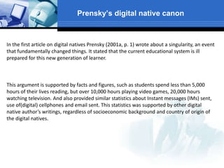 Prensky’s digital native canon
In the first article on digital natives Prensky (2001a, p. 1) wrote about a singularity, an event
that fundamentally changed things. It stated that the current educational system is ill
prepared for this new generation of learner.
This argument is supported by facts and figures, such as students spend less than 5,000
hours of their lives reading, but over 10,000 hours playing video games, 20,000 hours
watching television. And also provided similar statistics about Instant messages (IMs) sent,
use of(digital) cellphones and email sent. This statistics was supported by other digital
native author’s writings, regardless of socioeconomic background and country of origin of
the digital natives.
 