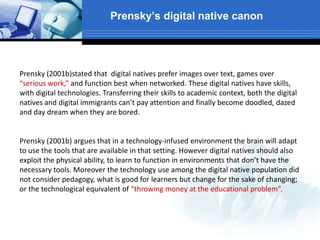 Prensky’s digital native canon
Prensky (2001b)stated that digital natives prefer images over text, games over
“serious work,” and function best when networked. These digital natives have skills,
with digital technologies. Transferring their skills to academic context, both the digital
natives and digital immigrants can’t pay attention and finally become doodled, dazed
and day dream when they are bored.
Prensky (2001b) argues that in a technology-infused environment the brain will adapt
to use the tools that are available in that setting. However digital natives should also
exploit the physical ability, to learn to function in environments that don’t have the
necessary tools. Moreover the technology use among the digital native population did
not consider pedagogy, what is good for learners but change for the sake of changing;
or the technological equivalent of “throwing money at the educational problem”.
 