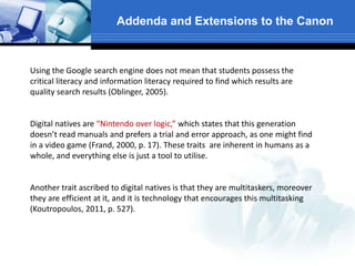 Addenda and Extensions to the Canon
Using the Google search engine does not mean that students possess the
critical literacy and information literacy required to find which results are
quality search results (Oblinger, 2005).
Digital natives are “Nintendo over logic,” which states that this generation
doesn’t read manuals and prefers a trial and error approach, as one might find
in a video game (Frand, 2000, p. 17). These traits are inherent in humans as a
whole, and everything else is just a tool to utilise.
Another trait ascribed to digital natives is that they are multitaskers, moreover
they are efficient at it, and it is technology that encourages this multitasking
(Koutropoulos, 2011, p. 527).
 