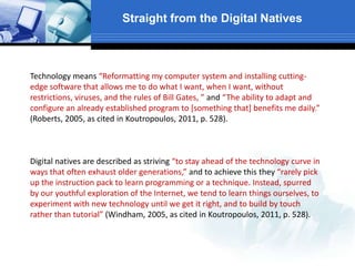 Straight from the Digital Natives
Technology means “Reformatting my computer system and installing cutting-
edge software that allows me to do what I want, when I want, without
restrictions, viruses, and the rules of Bill Gates, ” and “The ability to adapt and
configure an already established program to *something that+ benefits me daily.”
(Roberts, 2005, as cited in Koutropoulos, 2011, p. 528).
Digital natives are described as striving “to stay ahead of the technology curve in
ways that often exhaust older generations,” and to achieve this they “rarely pick
up the instruction pack to learn programming or a technique. Instead, spurred
by our youthful exploration of the Internet, we tend to learn things ourselves, to
experiment with new technology until we get it right, and to build by touch
rather than tutorial” (Windham, 2005, as cited in Koutropoulos, 2011, p. 528).
 