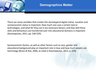 Demographics Matter
There are many variables that creates the stereotypical digital native. Location and
socioeconomic status is important. How much one uses a certain tool or
technologies, and what for they use it are necessary factors; and how well these
skills and behaviours are transferred over into educational domains is important
(Koutropoulos, 2011, pp. 528-529).
Socioeconomic factors, as well as other factors such as race, gender and
educational background play an important role in how and how much people use
technology (Broos & Roe, 2006, as cited in Koutropoulos, 2011, p. 529).
 